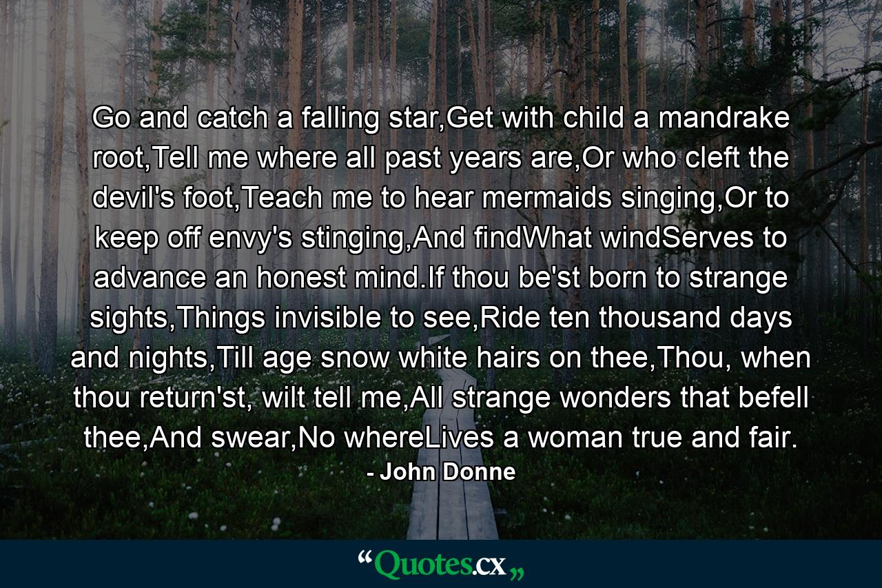 Go and catch a falling star,Get with child a mandrake root,Tell me where all past years are,Or who cleft the devil's foot,Teach me to hear mermaids singing,Or to keep off envy's stinging,And findWhat windServes to advance an honest mind.If thou be'st born to strange sights,Things invisible to see,Ride ten thousand days and nights,Till age snow white hairs on thee,Thou, when thou return'st, wilt tell me,All strange wonders that befell thee,And swear,No whereLives a woman true and fair. - Quote by John Donne