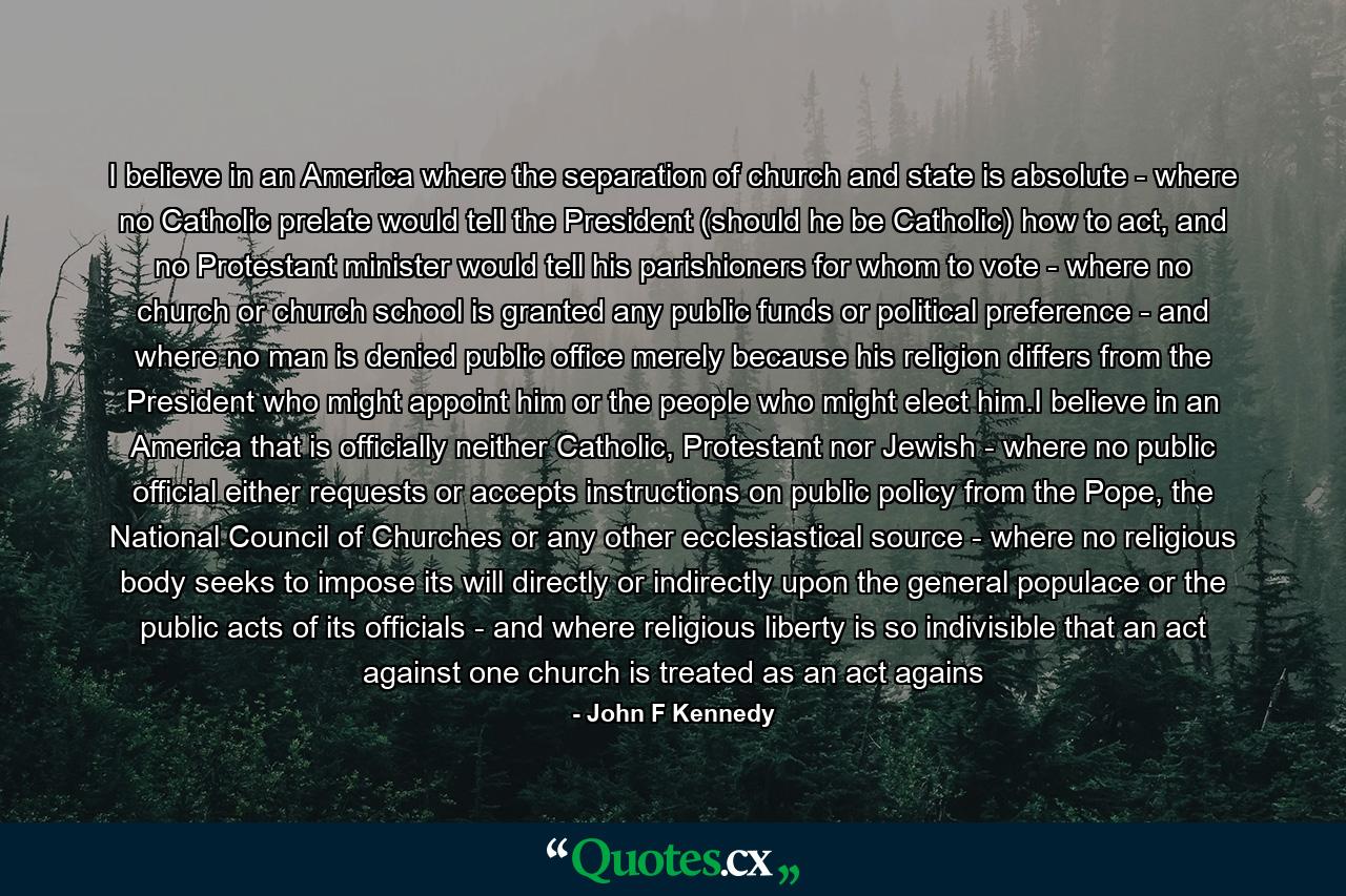 I believe in an America where the separation of church and state is absolute - where no Catholic prelate would tell the President (should he be Catholic) how to act, and no Protestant minister would tell his parishioners for whom to vote - where no church or church school is granted any public funds or political preference - and where no man is denied public office merely because his religion differs from the President who might appoint him or the people who might elect him.I believe in an America that is officially neither Catholic, Protestant nor Jewish - where no public official either requests or accepts instructions on public policy from the Pope, the National Council of Churches or any other ecclesiastical source - where no religious body seeks to impose its will directly or indirectly upon the general populace or the public acts of its officials - and where religious liberty is so indivisible that an act against one church is treated as an act agains - Quote by John F Kennedy