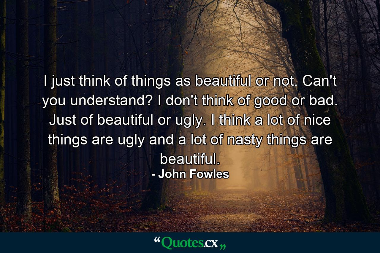 I just think of things as beautiful or not. Can't you understand? I don't think of good or bad. Just of beautiful or ugly. I think a lot of nice things are ugly and a lot of nasty things are beautiful. - Quote by John Fowles