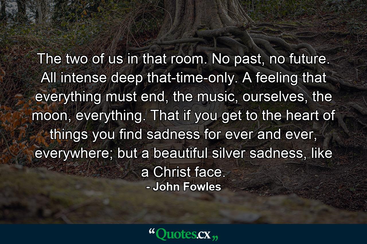 The two of us in that room. No past, no future. All intense deep that-time-only. A feeling that everything must end, the music, ourselves, the moon, everything. That if you get to the heart of things you find sadness for ever and ever, everywhere; but a beautiful silver sadness, like a Christ face. - Quote by John Fowles