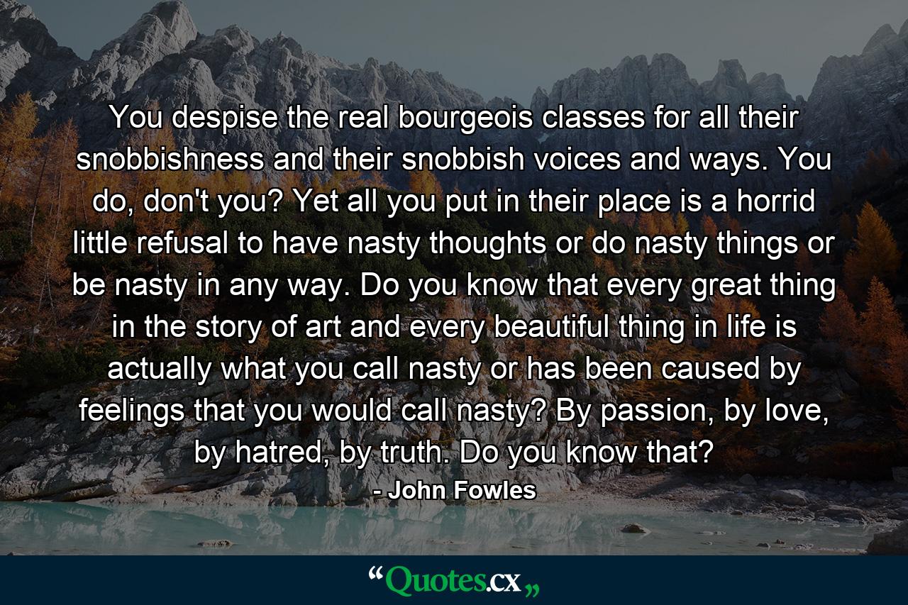 You despise the real bourgeois classes for all their snobbishness and their snobbish voices and ways. You do, don't you? Yet all you put in their place is a horrid little refusal to have nasty thoughts or do nasty things or be nasty in any way. Do you know that every great thing in the story of art and every beautiful thing in life is actually what you call nasty or has been caused by feelings that you would call nasty? By passion, by love, by hatred, by truth. Do you know that? - Quote by John Fowles