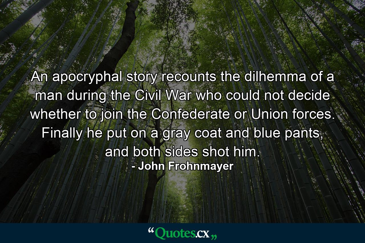 An apocryphal story recounts the dilhemma of a man during the Civil War who could not decide whether to join the Confederate or Union forces. Finally he put on a gray coat and blue pants, and both sides shot him. - Quote by John Frohnmayer