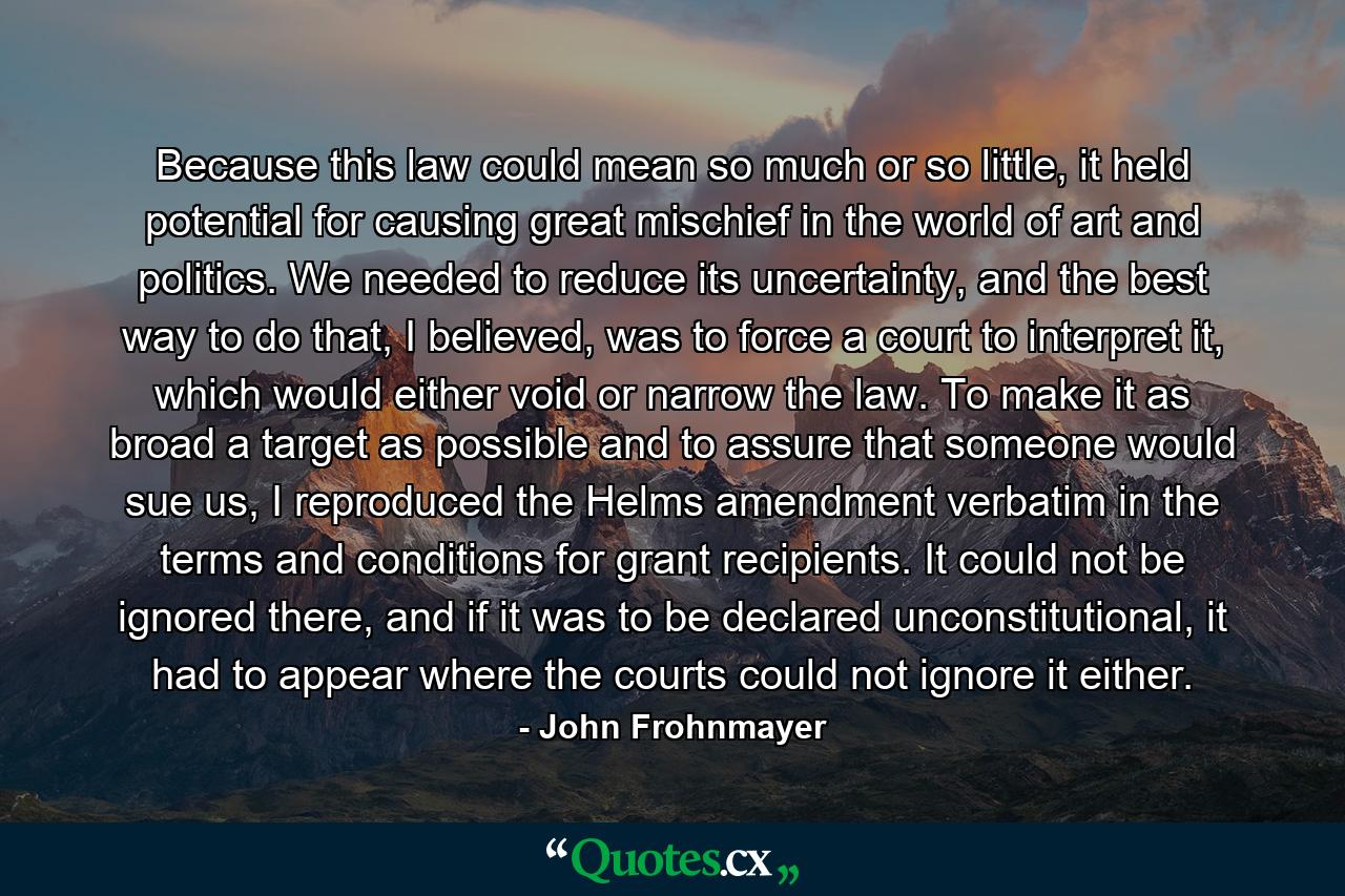 Because this law could mean so much or so little, it held potential for causing great mischief in the world of art and politics. We needed to reduce its uncertainty, and the best way to do that, I believed, was to force a court to interpret it, which would either void or narrow the law. To make it as broad a target as possible and to assure that someone would sue us, I reproduced the Helms amendment verbatim in the terms and conditions for grant recipients. It could not be ignored there, and if it was to be declared unconstitutional, it had to appear where the courts could not ignore it either. - Quote by John Frohnmayer