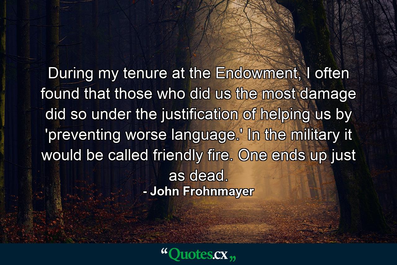 During my tenure at the Endowment, I often found that those who did us the most damage did so under the justification of helping us by 'preventing worse language.' In the military it would be called friendly fire. One ends up just as dead. - Quote by John Frohnmayer