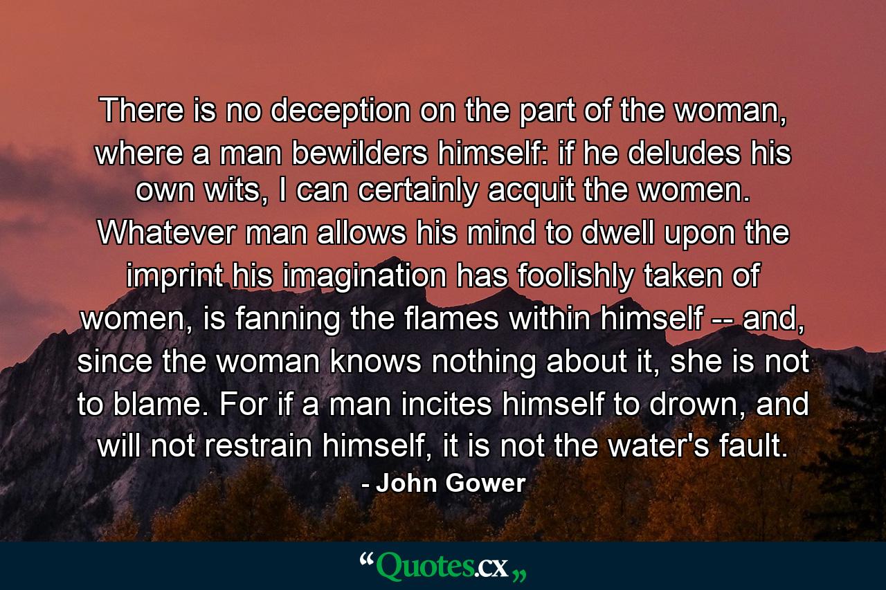 There is no deception on the part of the woman, where a man bewilders himself: if he deludes his own wits, I can certainly acquit the women. Whatever man allows his mind to dwell upon the imprint his imagination has foolishly taken of women, is fanning the flames within himself -- and, since the woman knows nothing about it, she is not to blame. For if a man incites himself to drown, and will not restrain himself, it is not the water's fault. - Quote by John Gower