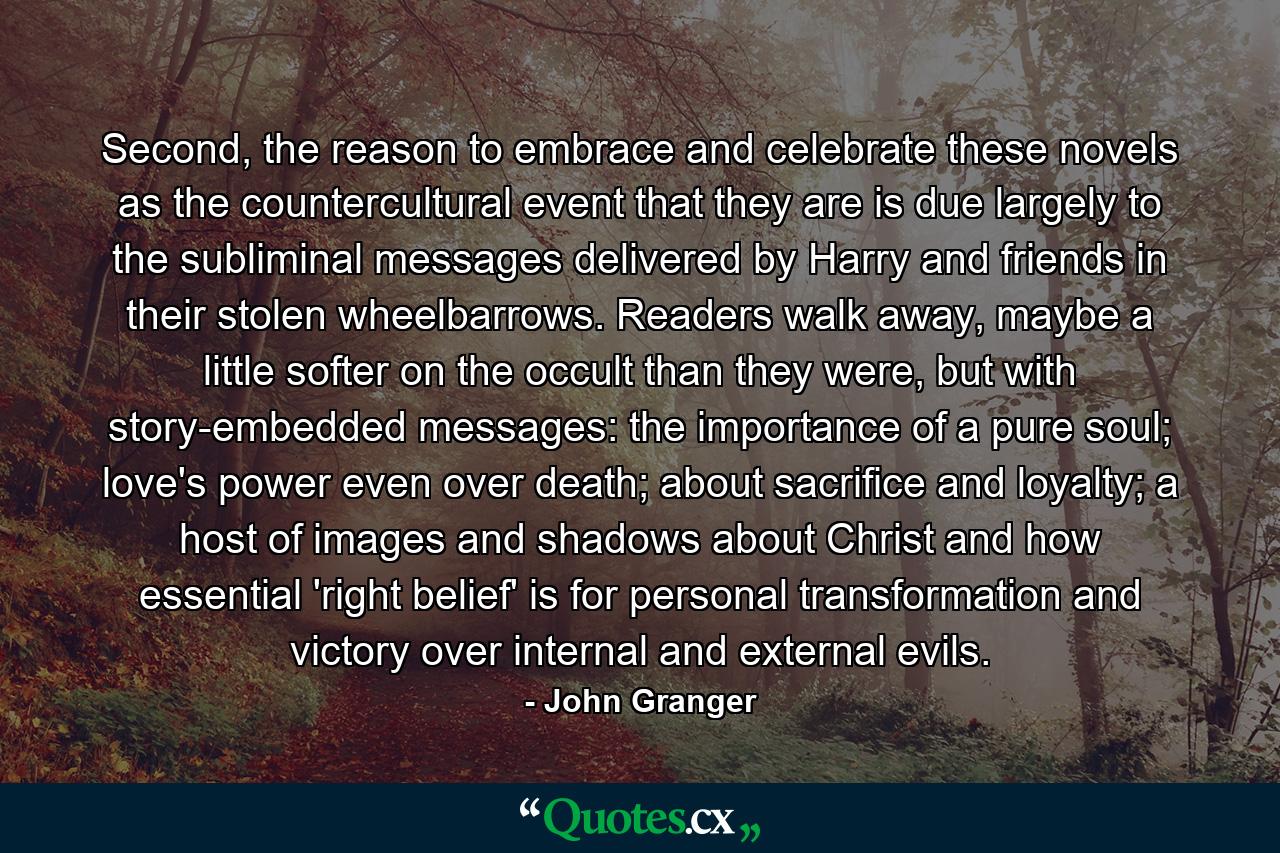 Second, the reason to embrace and celebrate these novels as the countercultural event that they are is due largely to the subliminal messages delivered by Harry and friends in their stolen wheelbarrows. Readers walk away, maybe a little softer on the occult than they were, but with story-embedded messages: the importance of a pure soul; love's power even over death; about sacrifice and loyalty; a host of images and shadows about Christ and how essential 'right belief' is for personal transformation and victory over internal and external evils. - Quote by John Granger