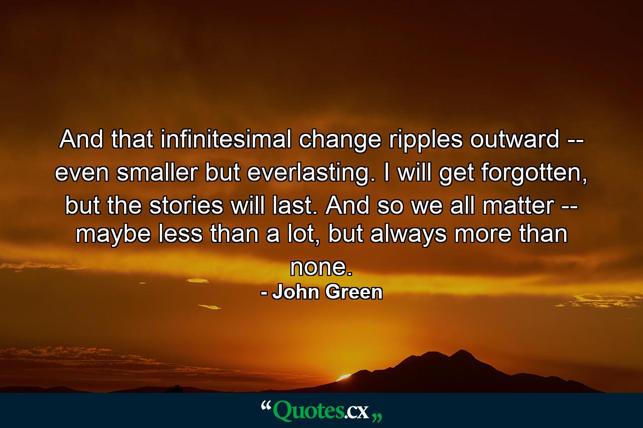 And that infinitesimal change ripples outward -- even smaller but everlasting. I will get forgotten, but the stories will last. And so we all matter -- maybe less than a lot, but always more than none. - Quote by John Green