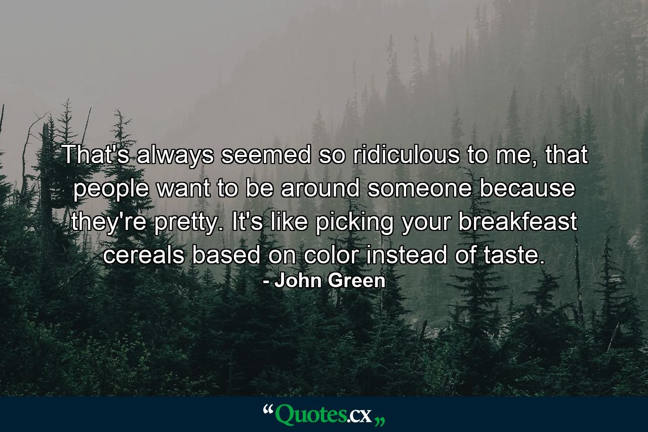 That's always seemed so ridiculous to me, that people want to be around someone because they're pretty. It's like picking your breakfeast cereals based on color instead of taste. - Quote by John Green