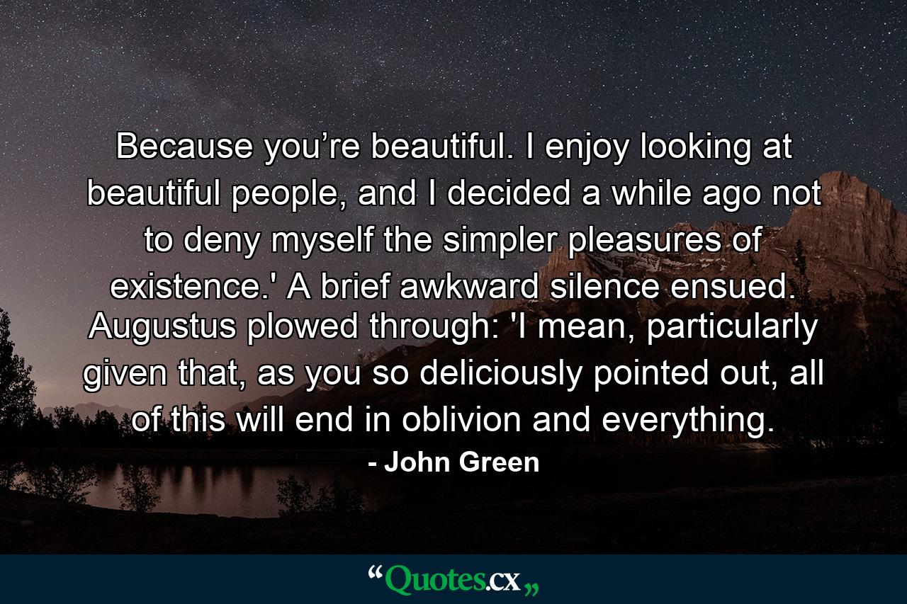 Because you’re beautiful. I enjoy looking at beautiful people, and I decided a while ago not to deny myself the simpler pleasures of existence.' A brief awkward silence ensued. Augustus plowed through: 'I mean, particularly given that, as you so deliciously pointed out, all of this will end in oblivion and everything. - Quote by John Green