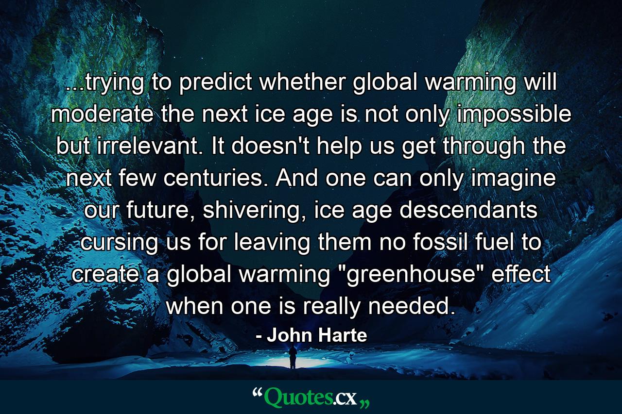 ...trying to predict whether global warming will moderate the next ice age is not only impossible but irrelevant. It doesn't help us get through the next few centuries. And one can only imagine our future, shivering, ice age descendants cursing us for leaving them no fossil fuel to create a global warming 