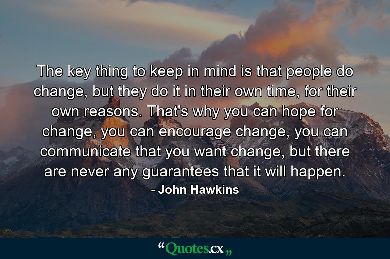 The key thing to keep in mind is that people do change, but they do it in their own time, for their own reasons. That's why you can hope for change, you can encourage change, you can communicate that you want change, but there are never any guarantees that it will happen. - Quote by John Hawkins