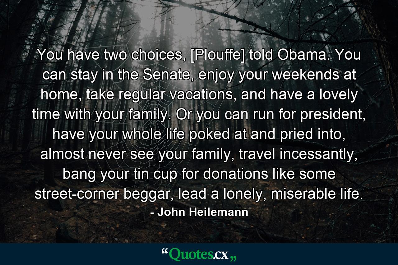 You have two choices, [Plouffe] told Obama. You can stay in the Senate, enjoy your weekends at home, take regular vacations, and have a lovely time with your family. Or you can run for president, have your whole life poked at and pried into, almost never see your family, travel incessantly, bang your tin cup for donations like some street-corner beggar, lead a lonely, miserable life. - Quote by John Heilemann