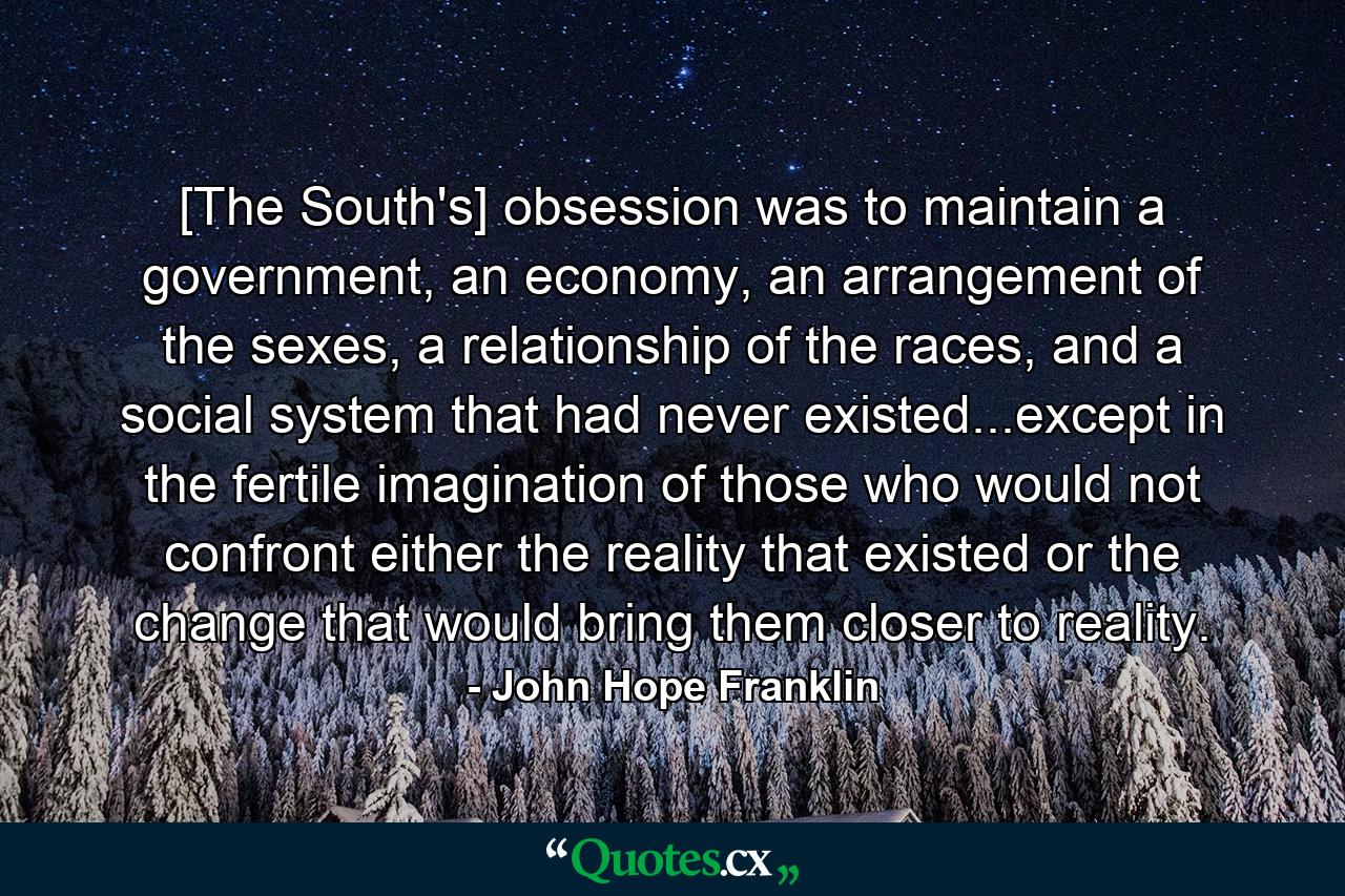 [The South's] obsession was to maintain a government, an economy, an arrangement of the sexes, a relationship of the races, and a social system that had never existed...except in the fertile imagination of those who would not confront either the reality that existed or the change that would bring them closer to reality. - Quote by John Hope Franklin