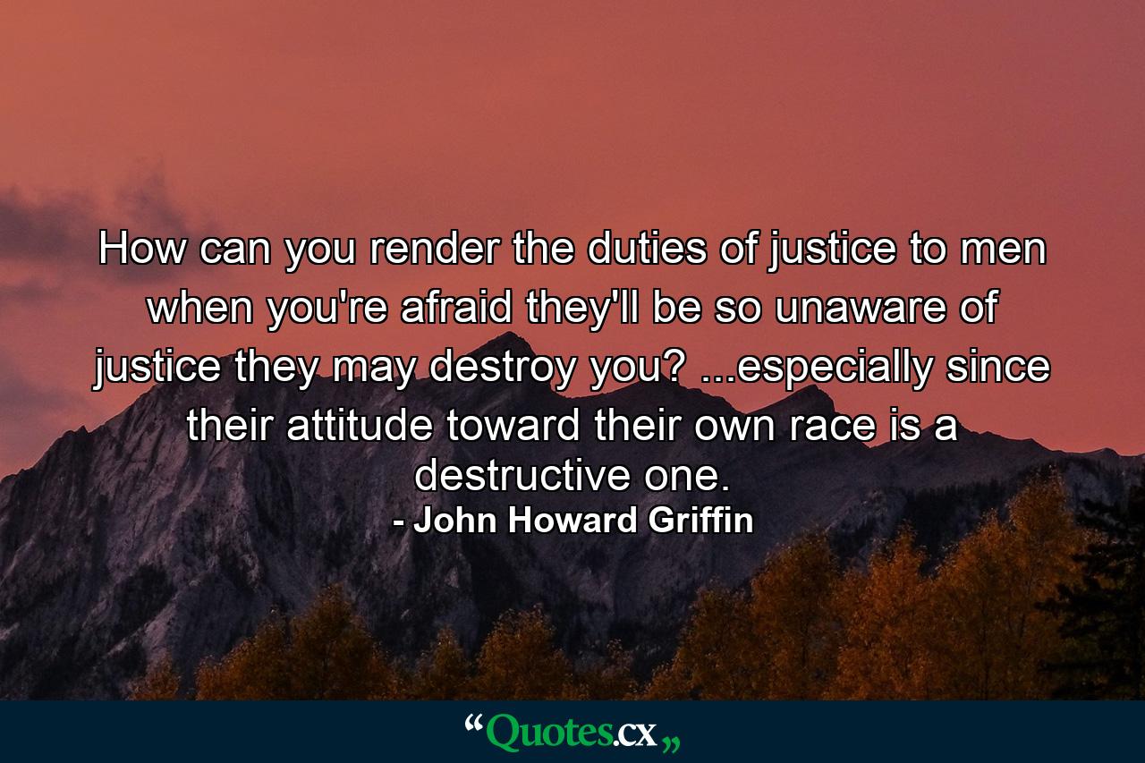 How can you render the duties of justice to men when you're afraid they'll be so unaware of justice they may destroy you? ...especially since their attitude toward their own race is a destructive one. - Quote by John Howard Griffin