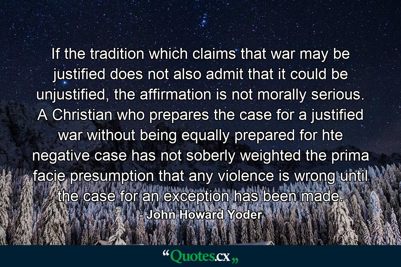 If the tradition which claims that war may be justified does not also admit that it could be unjustified, the affirmation is not morally serious. A Christian who prepares the case for a justified war without being equally prepared for hte negative case has not soberly weighted the prima facie presumption that any violence is wrong until the case for an exception has been made. - Quote by John Howard Yoder