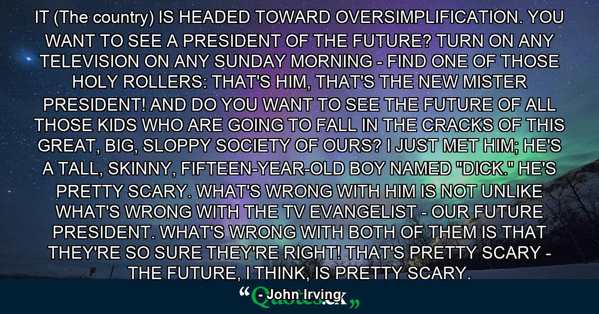 IT (The country) IS HEADED TOWARD OVERSIMPLIFICATION. YOU WANT TO SEE A PRESIDENT OF THE FUTURE? TURN ON ANY TELEVISION ON ANY SUNDAY MORNING - FIND ONE OF THOSE HOLY ROLLERS: THAT'S HIM, THAT'S THE NEW MISTER PRESIDENT! AND DO YOU WANT TO SEE THE FUTURE OF ALL THOSE KIDS WHO ARE GOING TO FALL IN THE CRACKS OF THIS GREAT, BIG, SLOPPY SOCIETY OF OURS? I JUST MET HIM; HE'S A TALL, SKINNY, FIFTEEN-YEAR-OLD BOY NAMED 