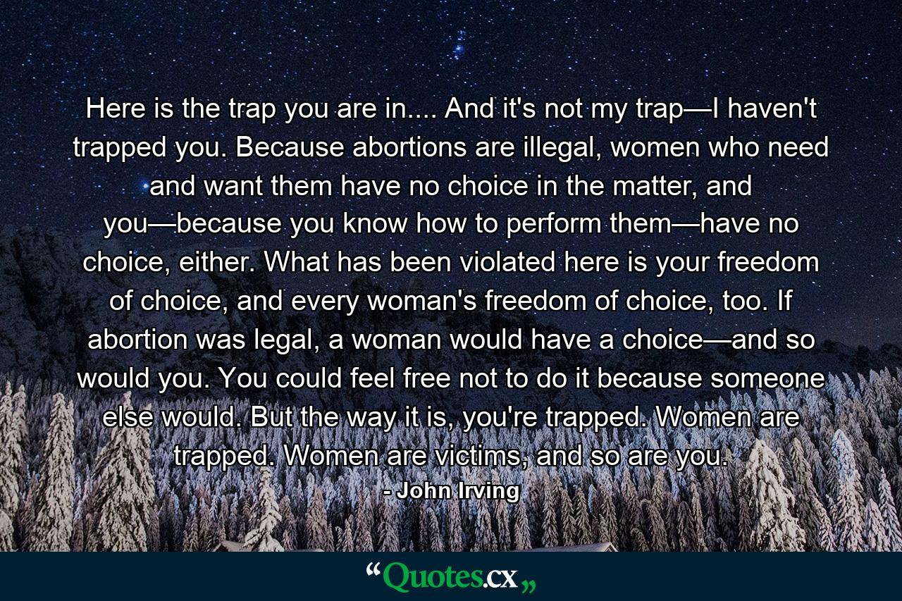 Here is the trap you are in.... And it's not my trap—I haven't trapped you. Because abortions are illegal, women who need and want them have no choice in the matter, and you—because you know how to perform them—have no choice, either. What has been violated here is your freedom of choice, and every woman's freedom of choice, too. If abortion was legal, a woman would have a choice—and so would you. You could feel free not to do it because someone else would. But the way it is, you're trapped. Women are trapped. Women are victims, and so are you. - Quote by John Irving