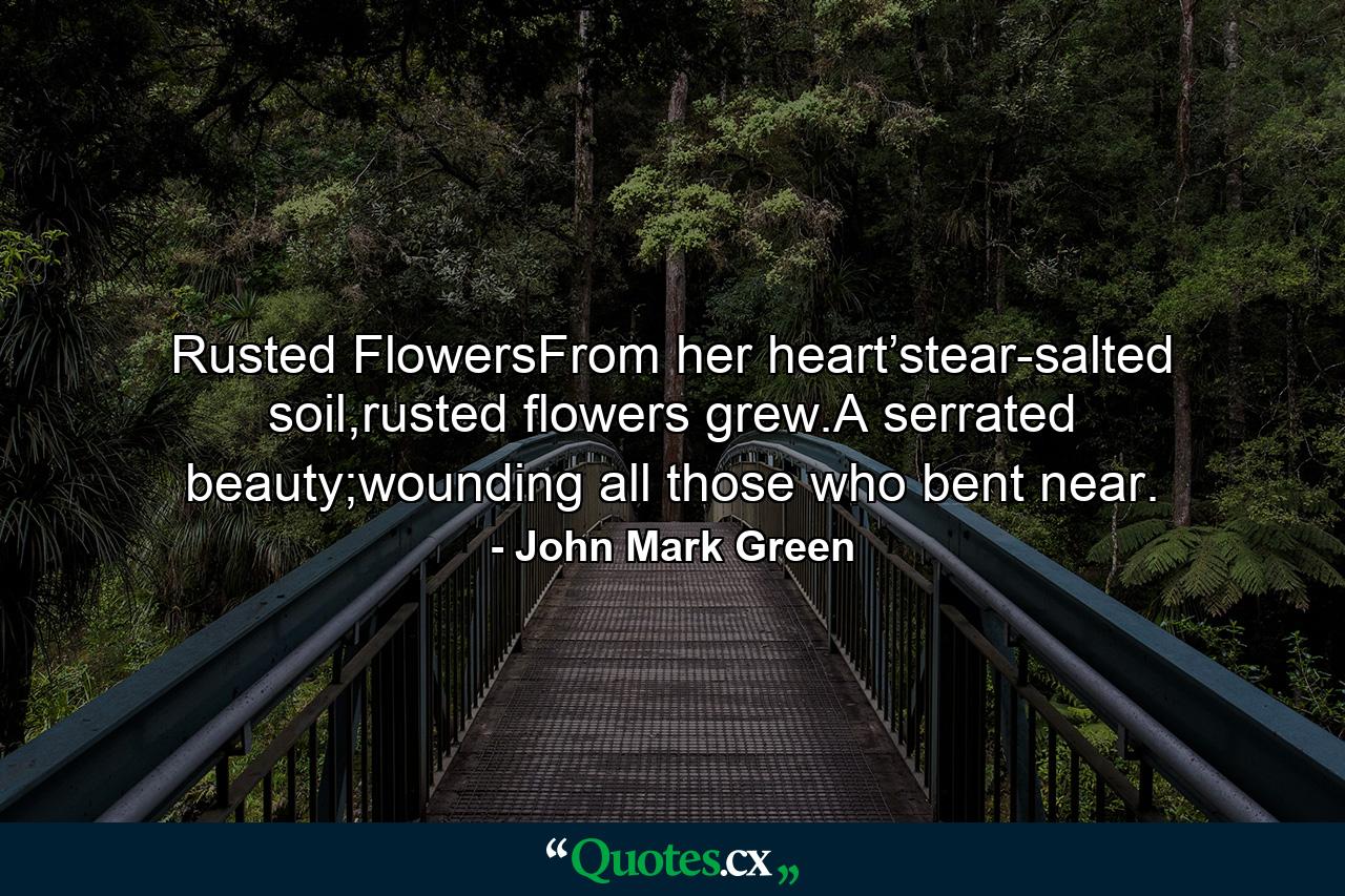 Rusted FlowersFrom her heart’stear-salted soil,rusted flowers grew.A serrated beauty;wounding all those who bent near. - Quote by John Mark Green