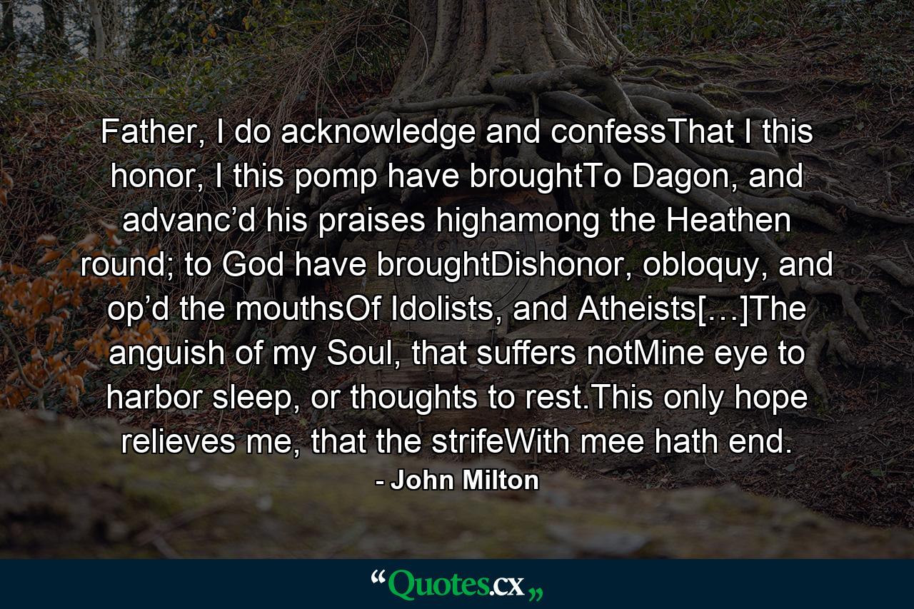 Father, I do acknowledge and confessThat I this honor, I this pomp have broughtTo Dagon, and advanc’d his praises highamong the Heathen round; to God have broughtDishonor, obloquy, and op’d the mouthsOf Idolists, and Atheists[…]The anguish of my Soul, that suffers notMine eye to harbor sleep, or thoughts to rest.This only hope relieves me, that the strifeWith mee hath end. - Quote by John Milton