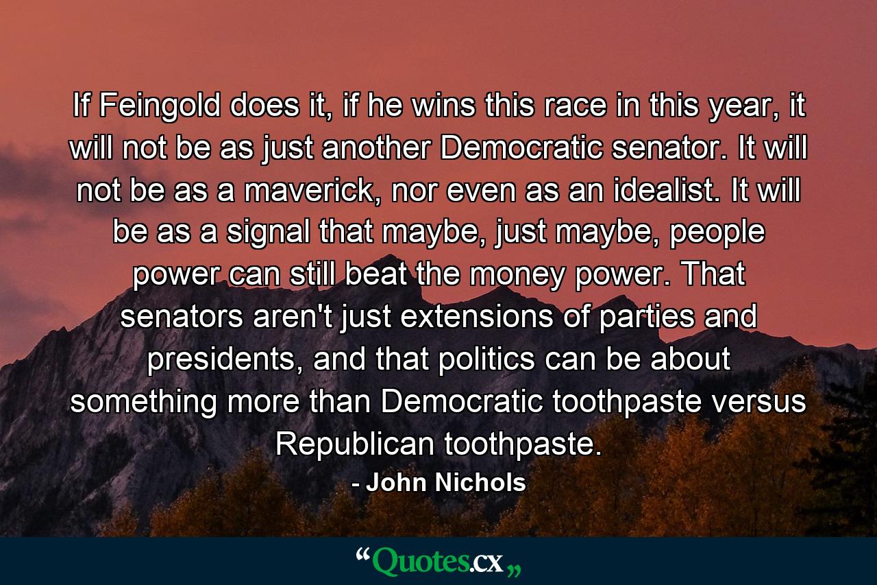 If Feingold does it, if he wins this race in this year, it will not be as just another Democratic senator. It will not be as a maverick, nor even as an idealist. It will be as a signal that maybe, just maybe, people power can still beat the money power. That senators aren't just extensions of parties and presidents, and that politics can be about something more than Democratic toothpaste versus Republican toothpaste. - Quote by John Nichols