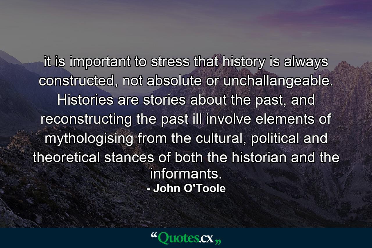 it is important to stress that history is always constructed, not absolute or unchallangeable. Histories are stories about the past, and reconstructing the past ill involve elements of mythologising from the cultural, political and theoretical stances of both the historian and the informants. - Quote by John O'Toole