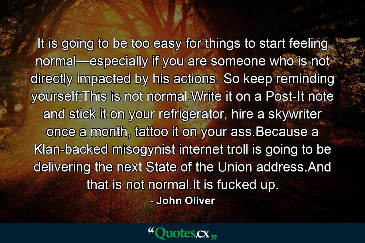 It is going to be too easy for things to start feeling normal—especially if you are someone who is not directly impacted by his actions. So keep reminding yourself:This is not normal.Write it on a Post-It note and stick it on your refrigerator, hire a skywriter once a month, tattoo it on your ass.Because a Klan-backed misogynist internet troll is going to be delivering the next State of the Union address.And that is not normal.It is fucked up. - Quote by John Oliver