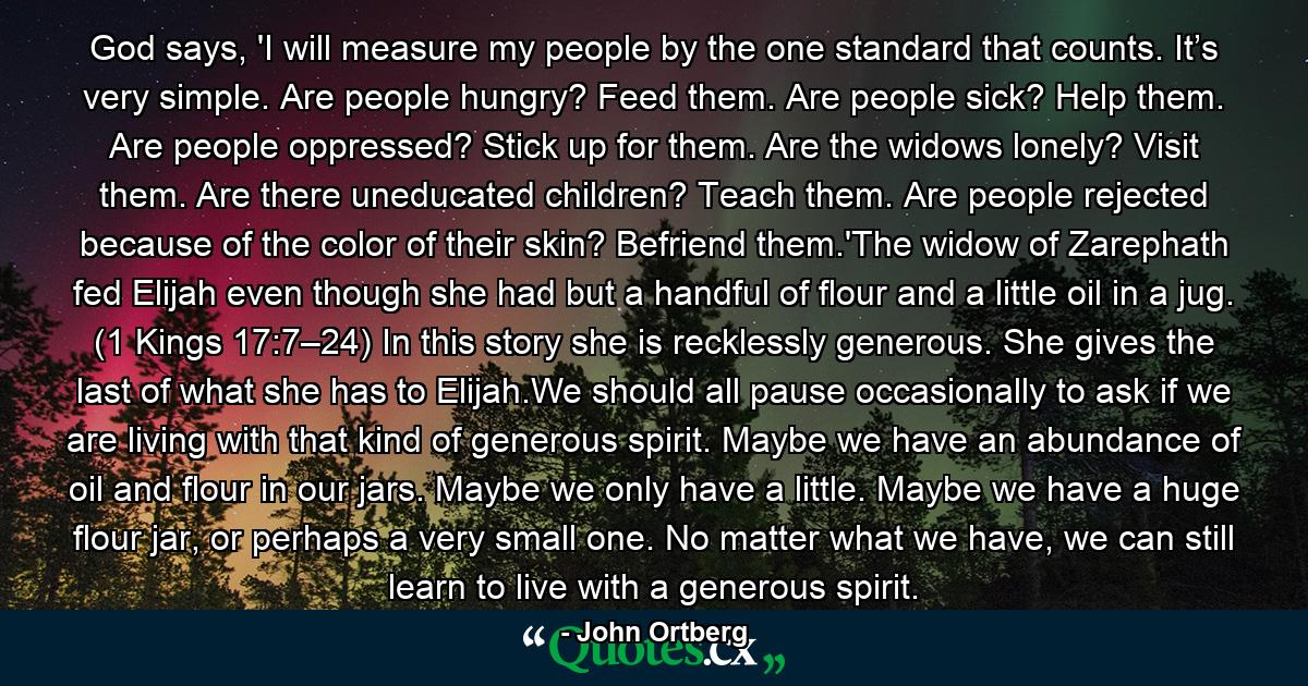 God says, 'I will measure my people by the one standard that counts. It’s very simple. Are people hungry? Feed them. Are people sick? Help them. Are people oppressed? Stick up for them. Are the widows lonely? Visit them. Are there uneducated children? Teach them. Are people rejected because of the color of their skin? Befriend them.'The widow of Zarephath fed Elijah even though she had but a handful of flour and a little oil in a jug. (1 Kings 17:7–24) In this story she is recklessly generous. She gives the last of what she has to Elijah.We should all pause occasionally to ask if we are living with that kind of generous spirit. Maybe we have an abundance of oil and flour in our jars. Maybe we only have a little. Maybe we have a huge flour jar, or perhaps a very small one. No matter what we have, we can still learn to live with a generous spirit. - Quote by John Ortberg