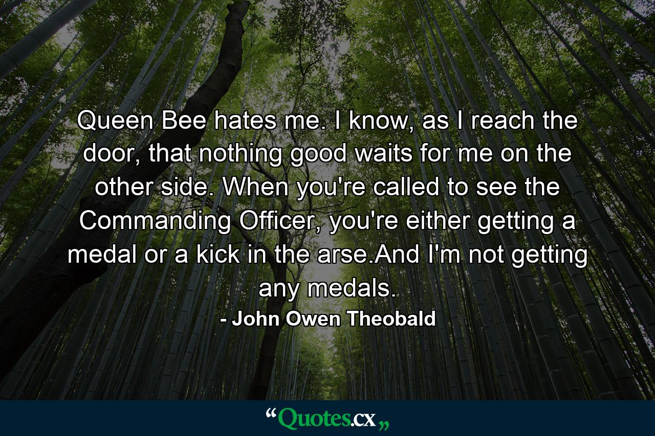 Queen Bee hates me. I know, as I reach the door, that nothing good waits for me on the other side. When you're called to see the Commanding Officer, you're either getting a medal or a kick in the arse.And I'm not getting any medals. - Quote by John Owen Theobald