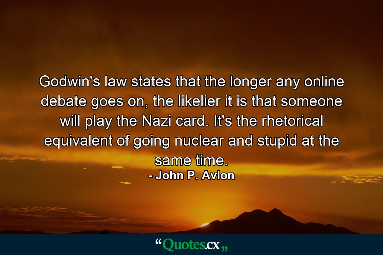 Godwin's law states that the longer any online debate goes on, the likelier it is that someone will play the Nazi card. It's the rhetorical equivalent of going nuclear and stupid at the same time. - Quote by John P. Avlon