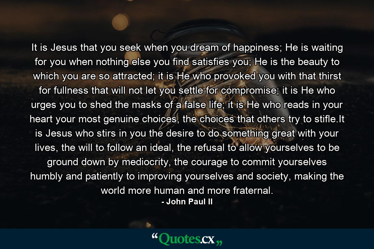 It is Jesus that you seek when you dream of happiness; He is waiting for you when nothing else you find satisfies you; He is the beauty to which you are so attracted; it is He who provoked you with that thirst for fullness that will not let you settle for compromise; it is He who urges you to shed the masks of a false life; it is He who reads in your heart your most genuine choices, the choices that others try to stifle.It is Jesus who stirs in you the desire to do something great with your lives, the will to follow an ideal, the refusal to allow yourselves to be ground down by mediocrity, the courage to commit yourselves humbly and patiently to improving yourselves and society, making the world more human and more fraternal. - Quote by John Paul II