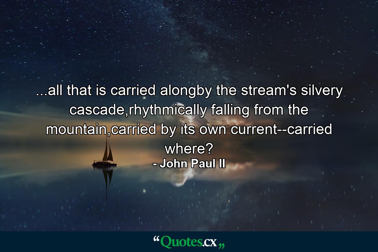 ...all that is carried alongby the stream's silvery cascade,rhythmically falling from the mountain,carried by its own current--carried where? - Quote by John Paul II