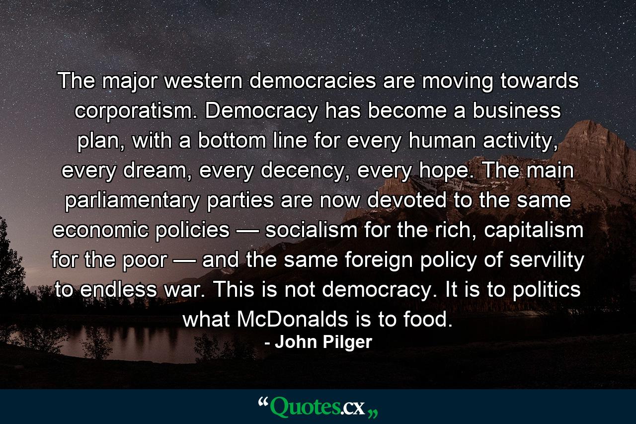 The major western democracies are moving towards corporatism. Democracy has become a business plan, with a bottom line for every human activity, every dream, every decency, every hope. The main parliamentary parties are now devoted to the same economic policies — socialism for the rich, capitalism for the poor — and the same foreign policy of servility to endless war. This is not democracy. It is to politics what McDonalds is to food. - Quote by John Pilger