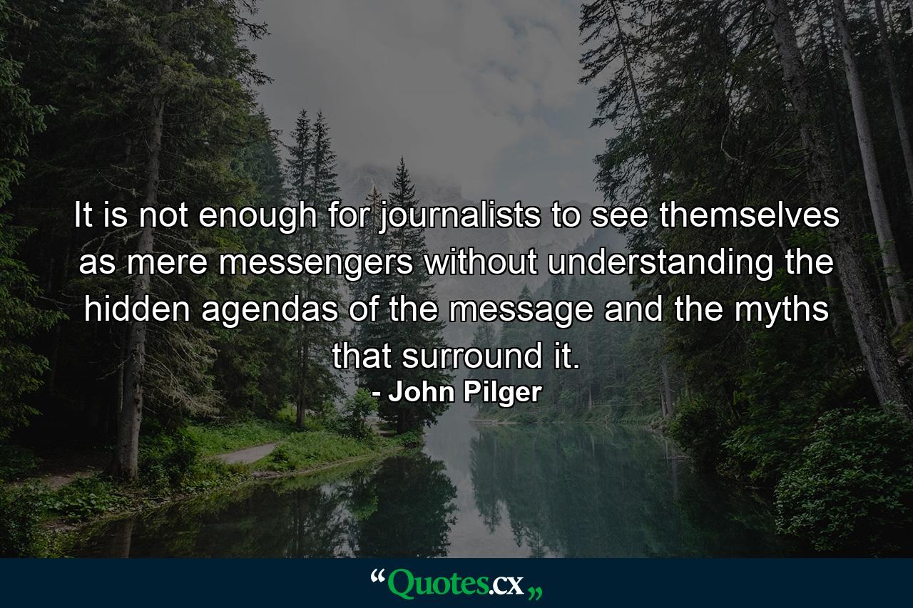 It is not enough for journalists to see themselves as mere messengers without understanding the hidden agendas of the message and the myths that surround it. - Quote by John Pilger