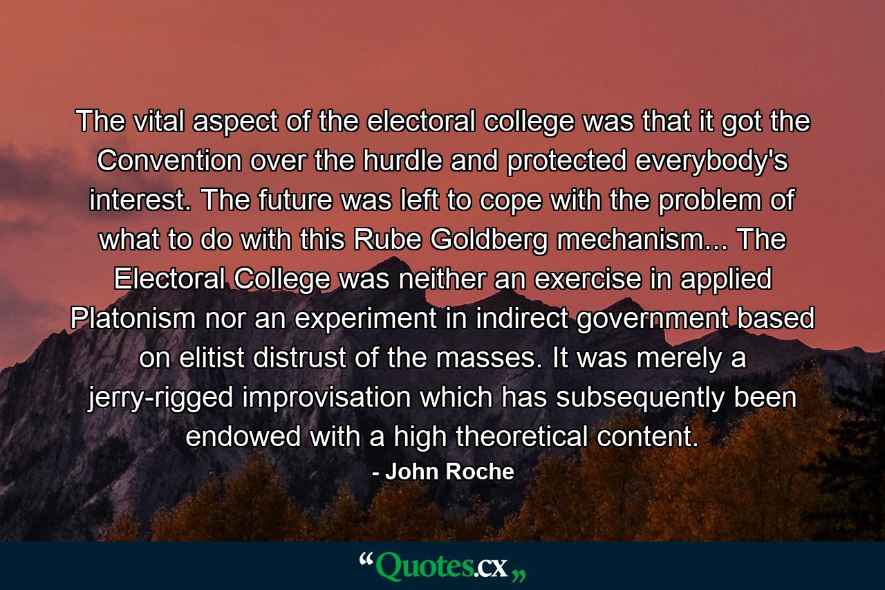 The vital aspect of the electoral college was that it got the Convention over the hurdle and protected everybody's interest. The future was left to cope with the problem of what to do with this Rube Goldberg mechanism... The Electoral College was neither an exercise in applied Platonism nor an experiment in indirect government based on elitist distrust of the masses. It was merely a jerry-rigged improvisation which has subsequently been endowed with a high theoretical content. - Quote by John Roche