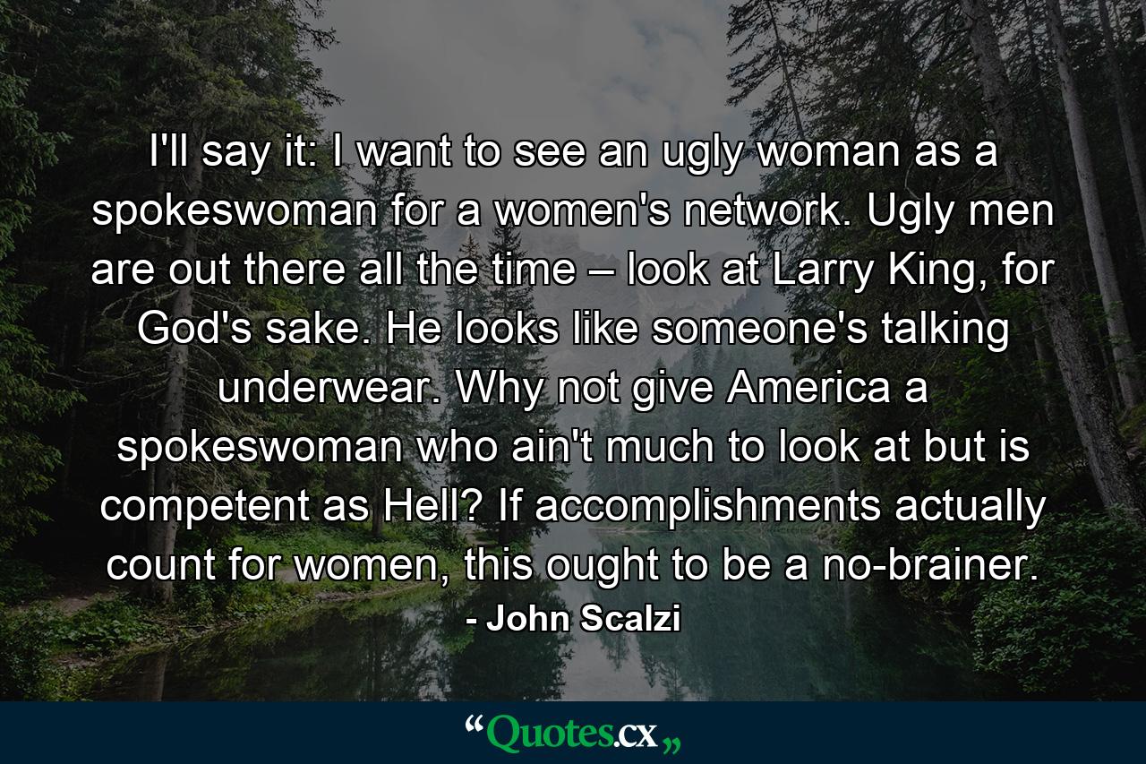 I'll say it: I want to see an ugly woman as a spokeswoman for a women's network. Ugly men are out there all the time – look at Larry King, for God's sake. He looks like someone's talking underwear. Why not give America a spokeswoman who ain't much to look at but is competent as Hell? If accomplishments actually count for women, this ought to be a no-brainer. - Quote by John Scalzi