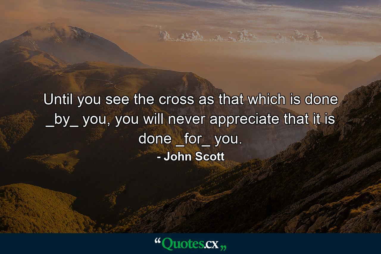 Until you see the cross as that which is done _by_ you, you will never appreciate that it is done _for_ you. - Quote by John Scott