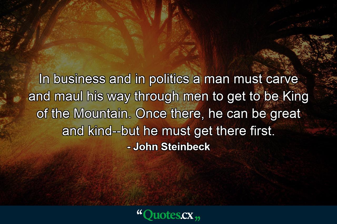 In business and in politics a man must carve and maul his way through men to get to be King of the Mountain. Once there, he can be great and kind--but he must get there first. - Quote by John Steinbeck