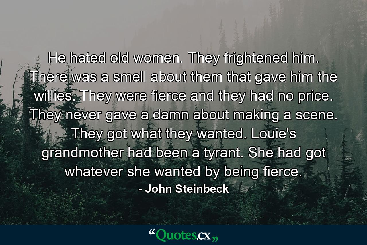 He hated old women. They frightened him. There was a smell about them that gave him the willies. They were fierce and they had no price. They never gave a damn about making a scene. They got what they wanted. Louie's grandmother had been a tyrant. She had got whatever she wanted by being fierce. - Quote by John Steinbeck