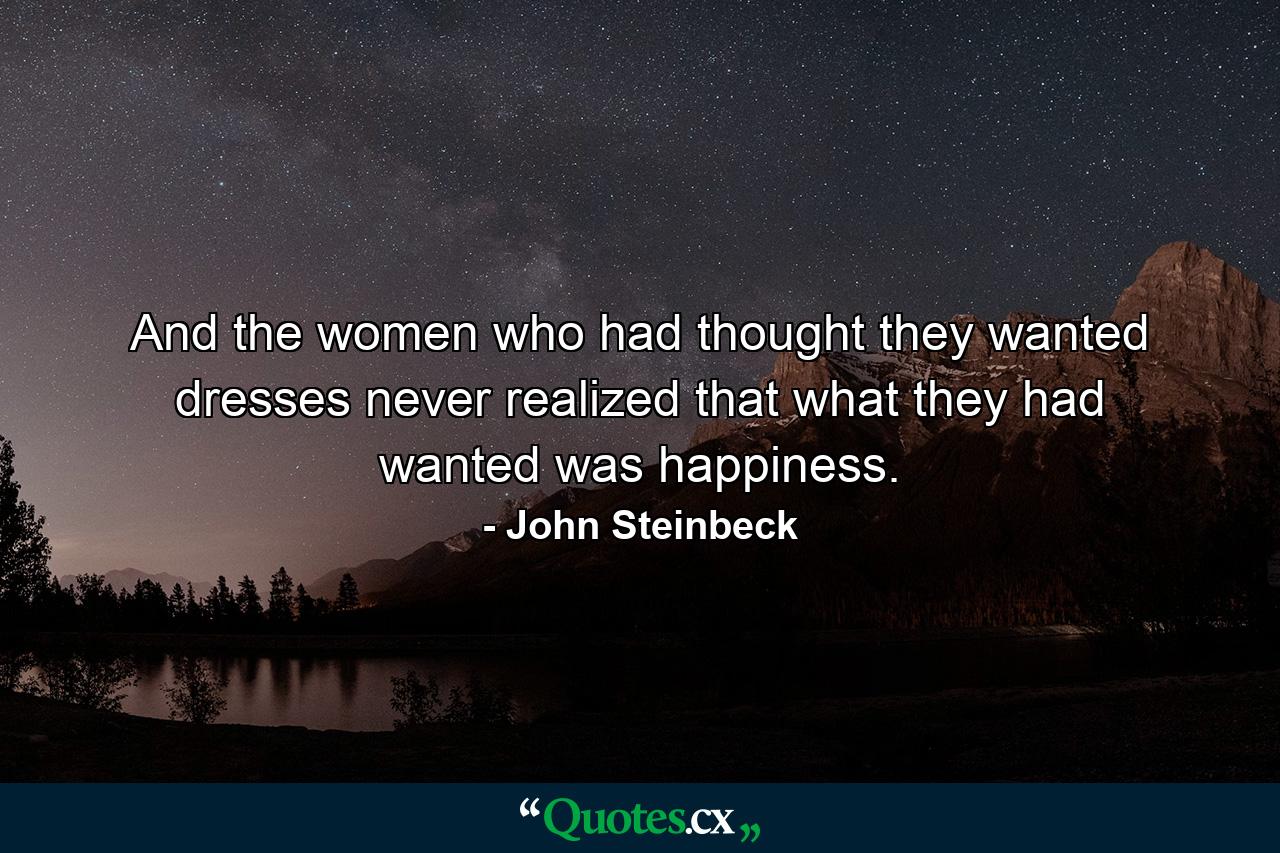 And the women who had thought they wanted dresses never realized that what they had wanted was happiness. - Quote by John Steinbeck