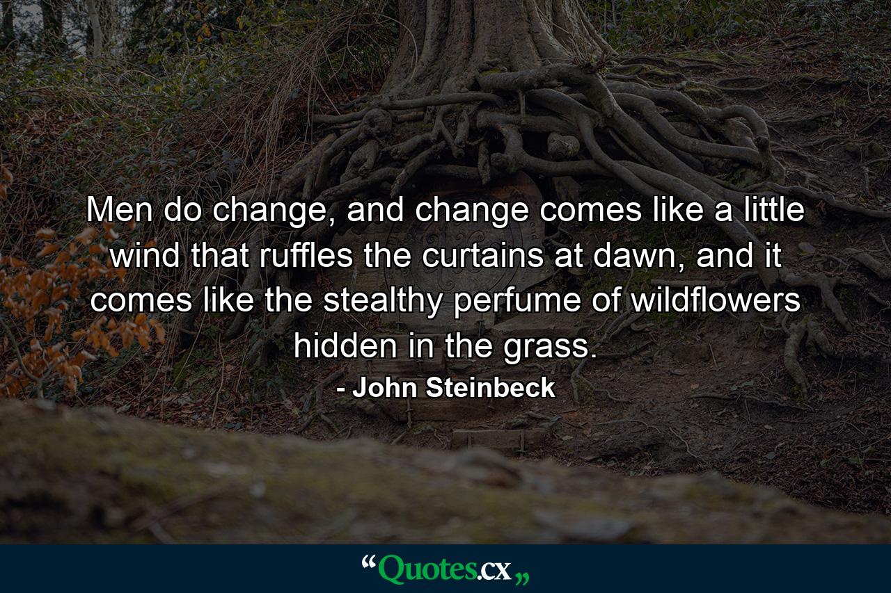 Men do change, and change comes like a little wind that ruffles the curtains at dawn, and it comes like the stealthy perfume of wildflowers hidden in the grass. - Quote by John Steinbeck