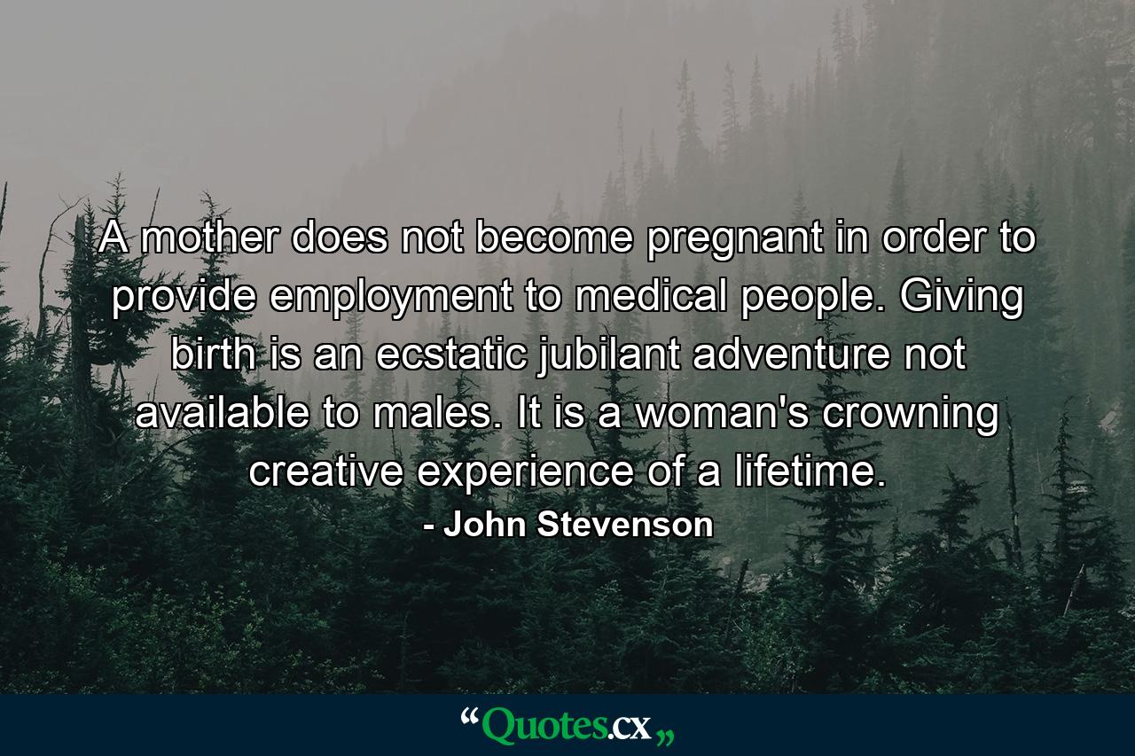 A mother does not become pregnant in order to provide employment to medical people. Giving birth is an ecstatic jubilant adventure not available to males. It is a woman's crowning creative experience of a lifetime. - Quote by John Stevenson