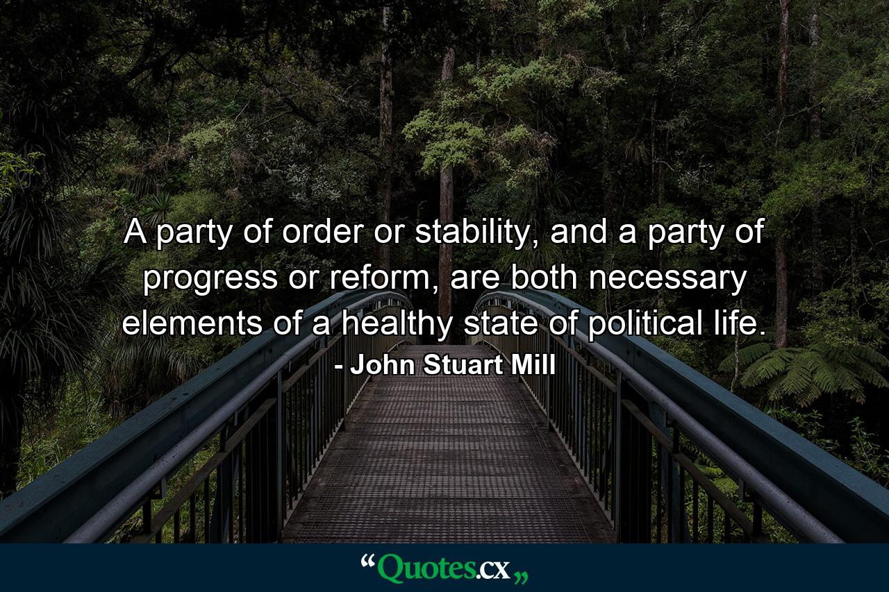 A party of order or stability, and a party of progress or reform, are both necessary elements of a healthy state of political life. - Quote by John Stuart Mill