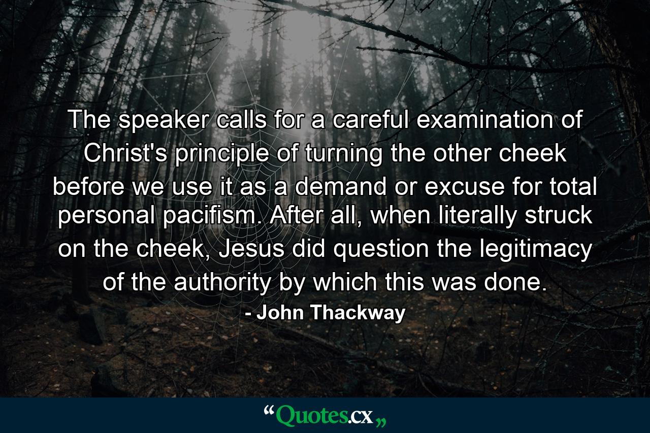 The speaker calls for a careful examination of Christ's principle of turning the other cheek before we use it as a demand or excuse for total personal pacifism. After all, when literally struck on the cheek, Jesus did question the legitimacy of the authority by which this was done. - Quote by John Thackway