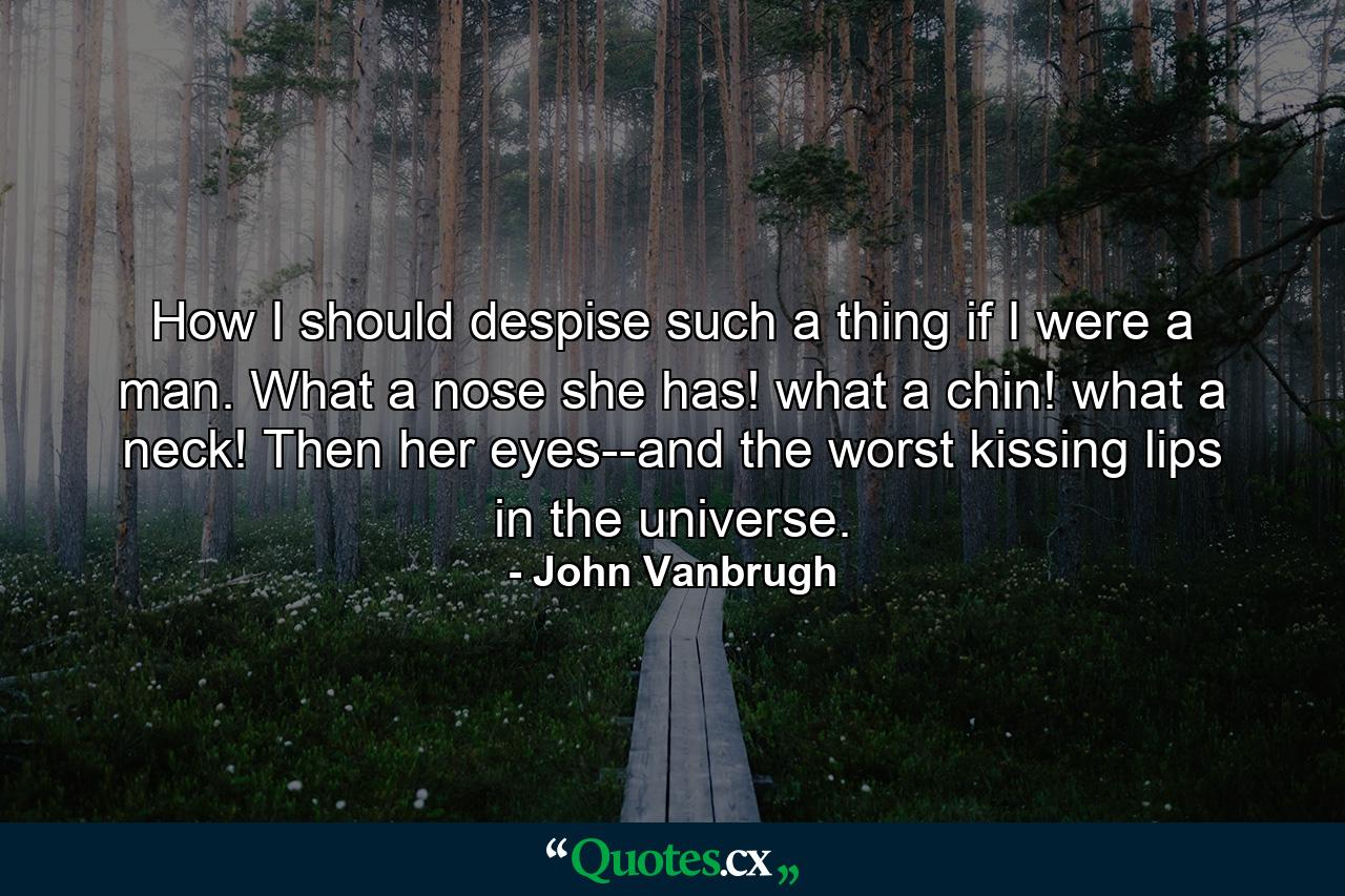 How I should despise such a thing if I were a man. What a nose she has! what a chin! what a neck! Then her eyes--and the worst kissing lips in the universe. - Quote by John Vanbrugh