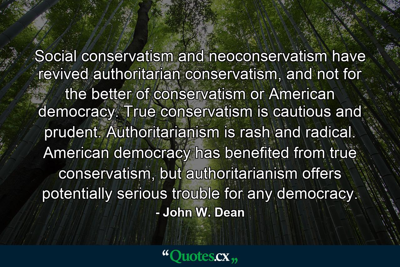 Social conservatism and neoconservatism have revived authoritarian conservatism, and not for the better of conservatism or American democracy. True conservatism is cautious and prudent. Authoritarianism is rash and radical. American democracy has benefited from true conservatism, but authoritarianism offers potentially serious trouble for any democracy. - Quote by John W. Dean