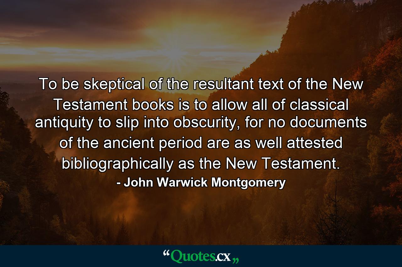 To be skeptical of the resultant text of the New Testament books is to allow all of classical antiquity to slip into obscurity, for no documents of the ancient period are as well attested bibliographically as the New Testament. - Quote by John Warwick Montgomery