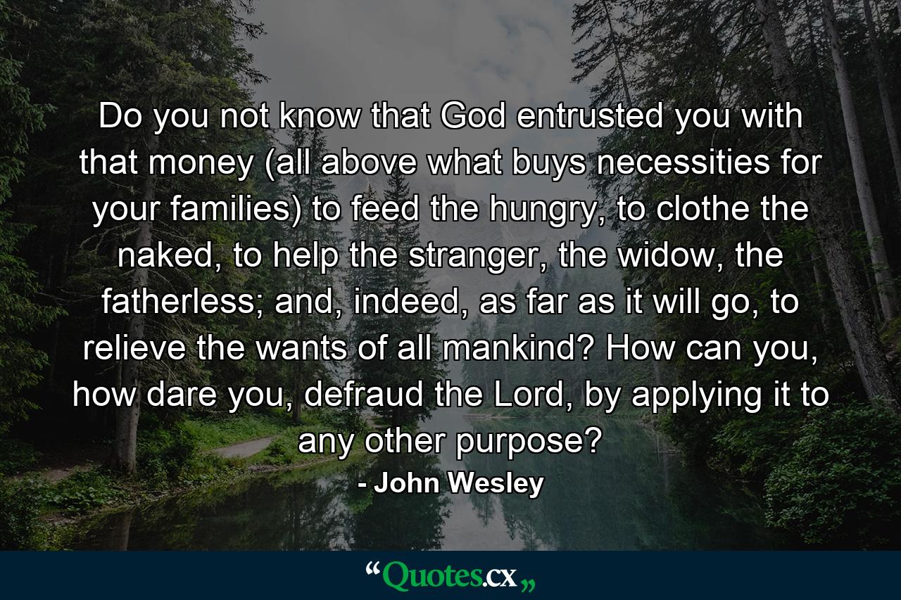 Do you not know that God entrusted you with that money (all above what buys necessities for your families) to feed the hungry, to clothe the naked, to help the stranger, the widow, the fatherless; and, indeed, as far as it will go, to relieve the wants of all mankind? How can you, how dare you, defraud the Lord, by applying it to any other purpose? - Quote by John Wesley