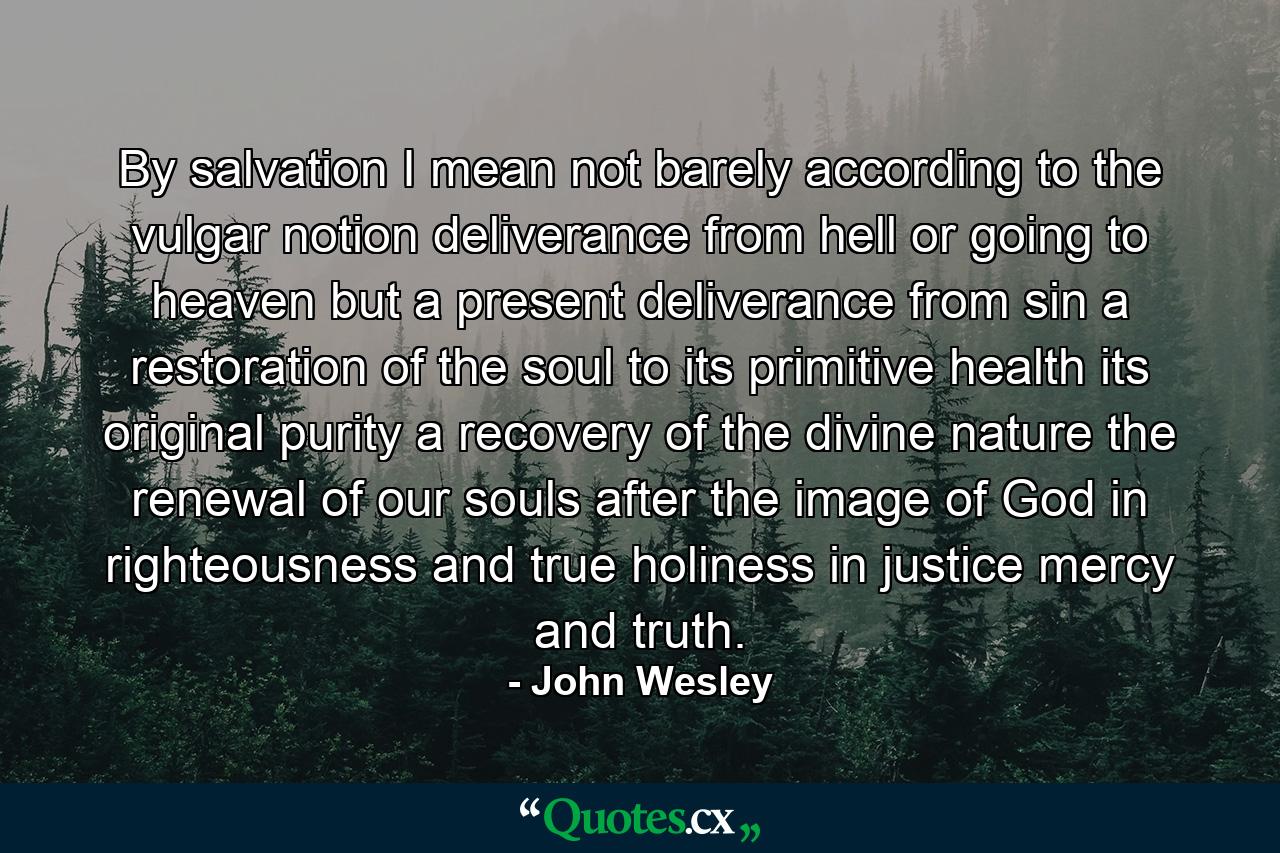 By salvation I mean not barely according to the vulgar notion deliverance from hell or going to heaven but a present deliverance from sin a restoration of the soul to its primitive health its original purity a recovery of the divine nature the renewal of our souls after the image of God in righteousness and true holiness in justice mercy and truth. - Quote by John Wesley