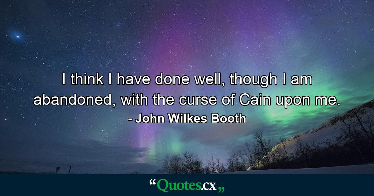 I think I have done well, though I am abandoned, with the curse of Cain upon me. - Quote by John Wilkes Booth