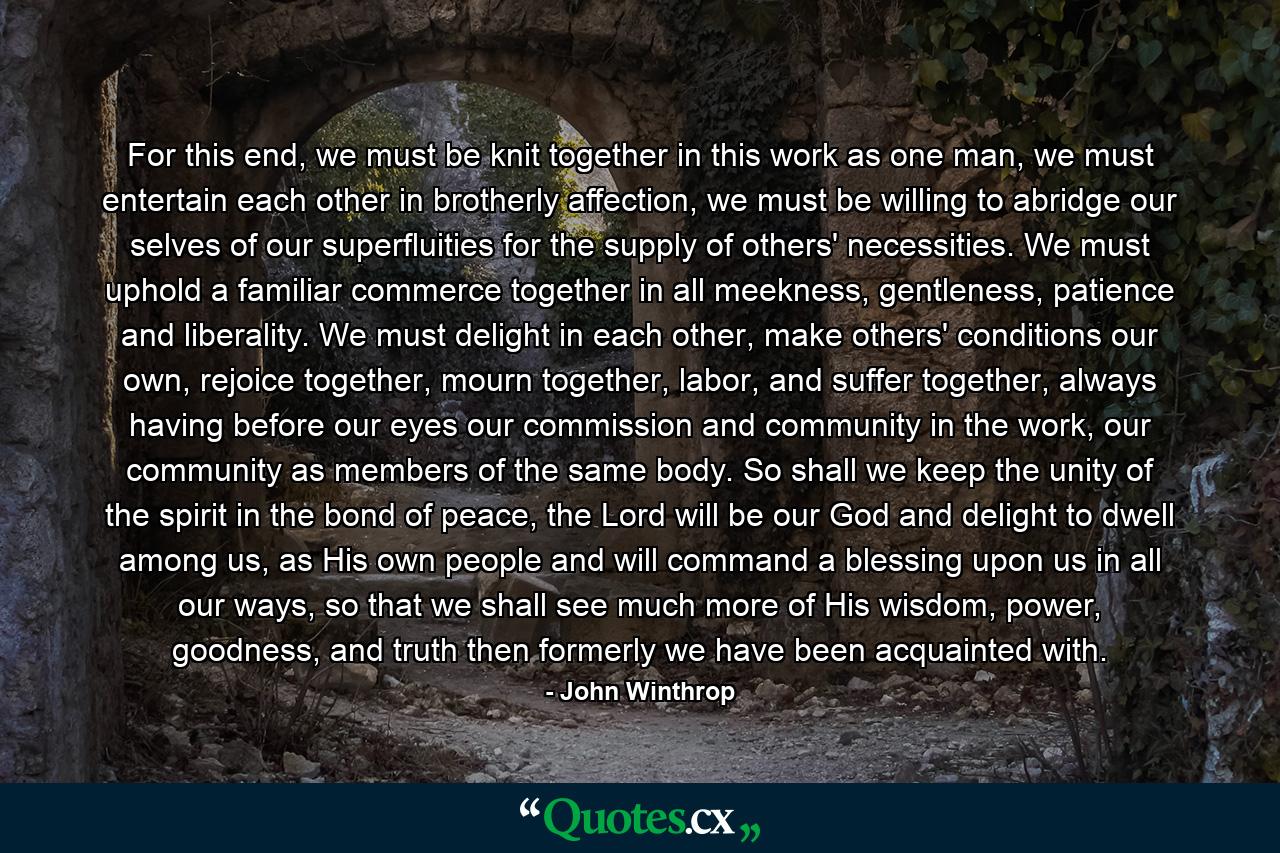 For this end, we must be knit together in this work as one man, we must entertain each other in brotherly affection, we must be willing to abridge our selves of our superfluities for the supply of others' necessities. We must uphold a familiar commerce together in all meekness, gentleness, patience and liberality. We must delight in each other, make others' conditions our own, rejoice together, mourn together, labor, and suffer together, always having before our eyes our commission and community in the work, our community as members of the same body. So shall we keep the unity of the spirit in the bond of peace, the Lord will be our God and delight to dwell among us, as His own people and will command a blessing upon us in all our ways, so that we shall see much more of His wisdom, power, goodness, and truth then formerly we have been acquainted with. - Quote by John Winthrop